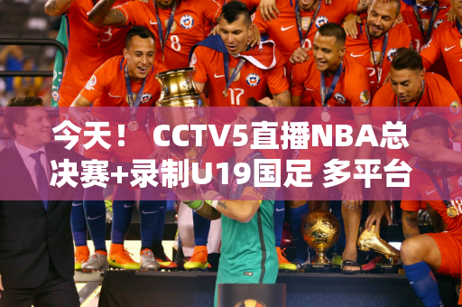 今天！ CCTV5直播NBA总决赛+录制U19国足 多平台转播世界女排联赛